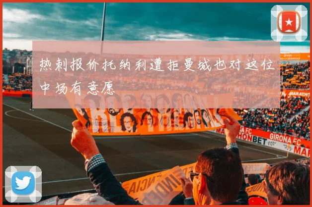 热刺报价托纳利遭拒曼城也对这位中场有意愿