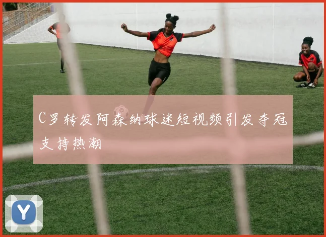 C罗转发阿森纳球迷短视频引发夺冠支持热潮