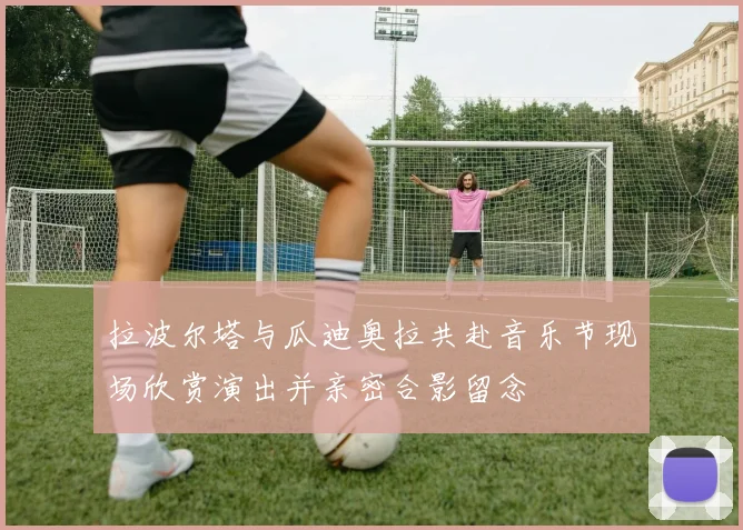 拉波尔塔与瓜迪奥拉共赴音乐节现场欣赏演出并亲密合影留念