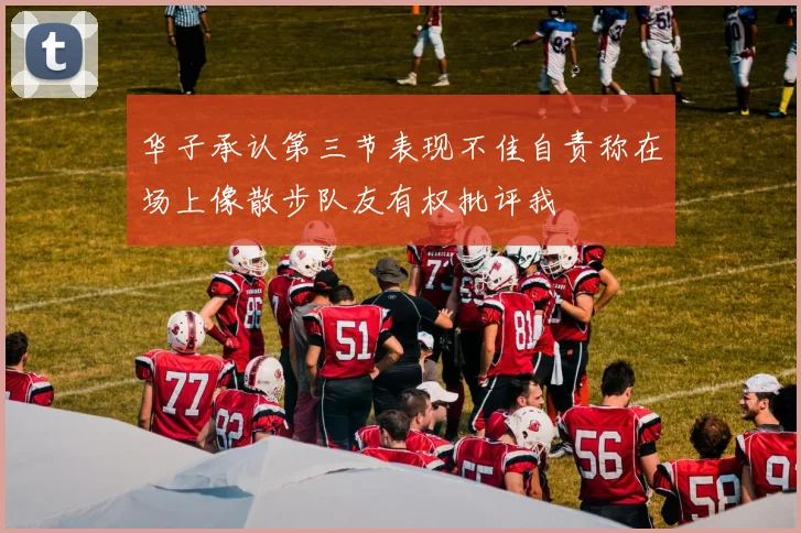 华子承认第三节表现不佳自责称在场上像散步队友有权批评我