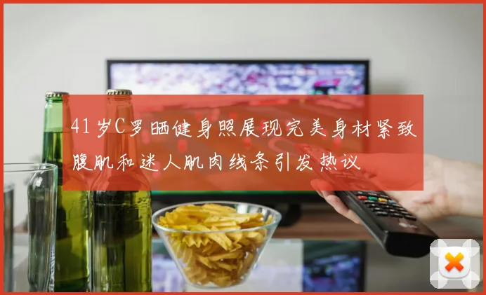 41岁C罗晒健身照展现完美身材紧致腹肌和迷人肌肉线条引发热议