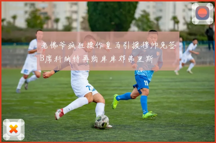 老佛爷疯狂操作皇马引援穆帅免签B席科纳特再购库库邓弗里斯