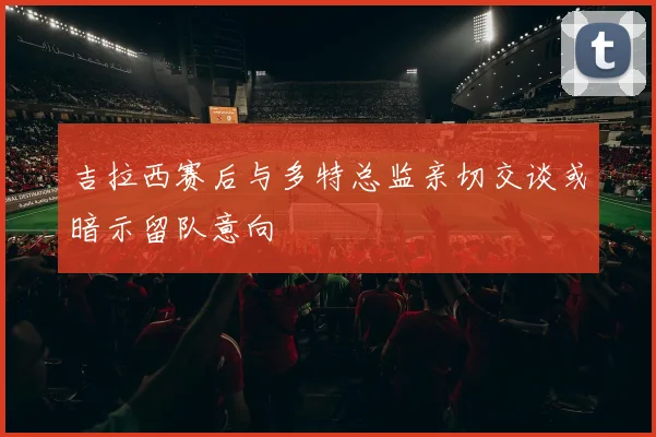 吉拉西赛后与多特总监亲切交谈或暗示留队意向