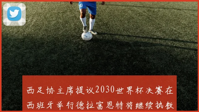 西足协主席提议2030世界杯决赛在西班牙举行德拉富恩特将继续执教国家队