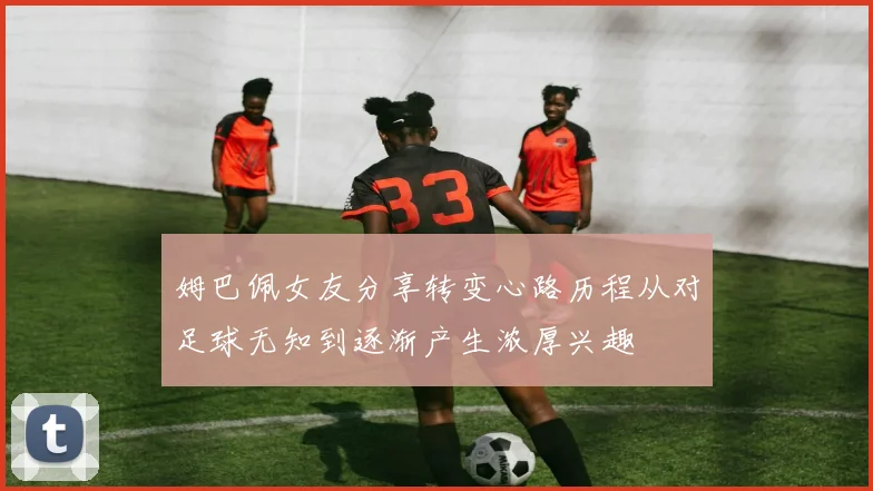 姆巴佩女友分享转变心路历程从对足球无知到逐渐产生浓厚兴趣