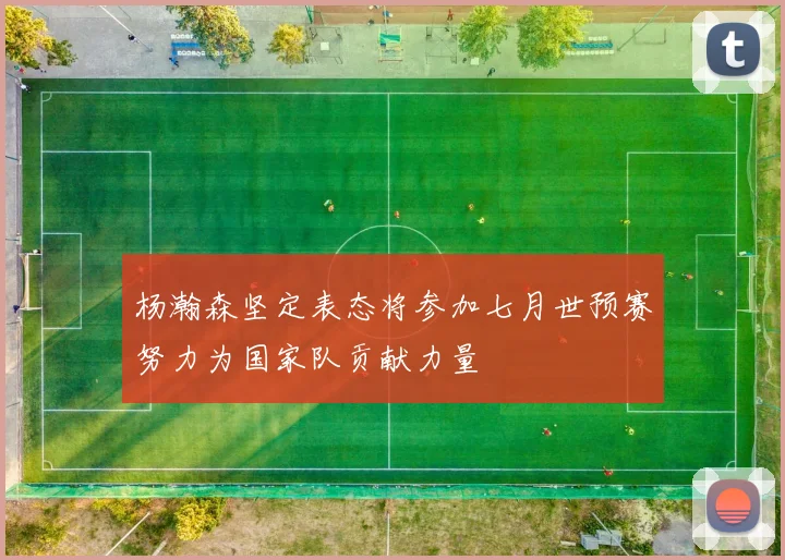 杨瀚森坚定表态将参加七月世预赛努力为国家队贡献力量