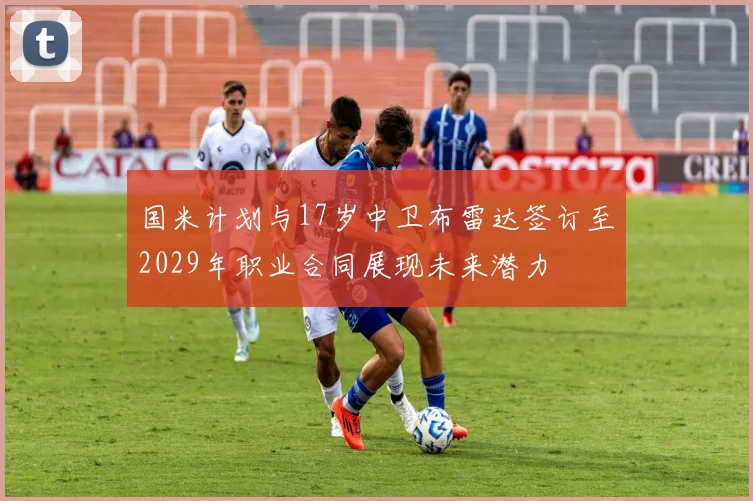 国米计划与17岁中卫布雷达签订至2029年职业合同展现未来潜力