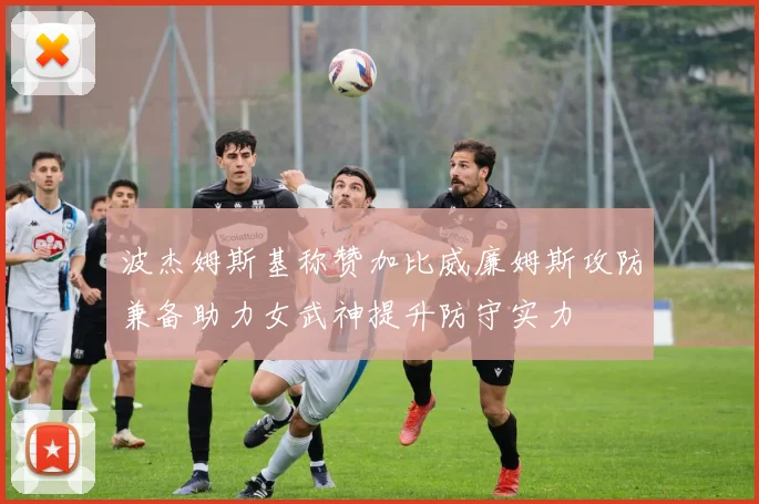 波杰姆斯基称赞加比威廉姆斯攻防兼备助力女武神提升防守实力