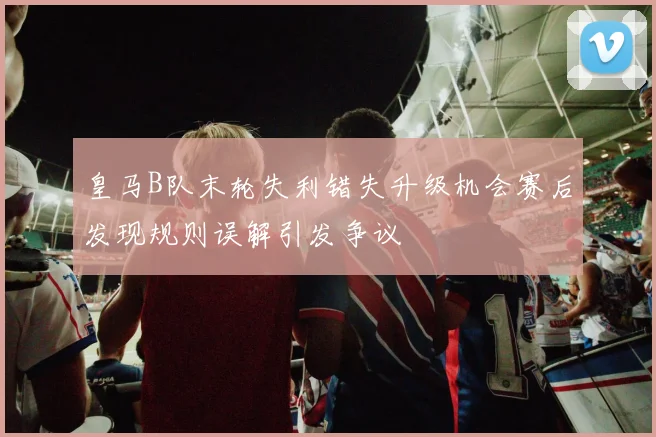 皇马B队末轮失利错失升级机会赛后发现规则误解引发争议