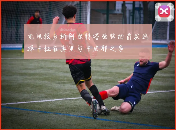 电讯报分析阿尔特塔面临的首发选择卡拉菲奥里与卡皮耶之争
